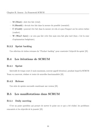 Chapitre B. Annexe : Le Framework SCRUM
— M (Must) : doit ˆetre fait (vital).
— S (Should) : devrait ˆetre fait dans la mesure du possible (essentiel).
— C (Could) : pourrait ˆetre fait dans la mesure o`u cela n’a pas d’impact sur les autres tˆaches
(confort).
— W (Won’t have) : ne sera pas fait cette fois mais sera fait plus tard (luxe, c’est la zone
d’optimisation budg´etaire).
B.3.2 Sprint backlog
Une s´election de tˆaches retenues du ”Product backlog” pour construire l’objectif du sprint [25].
B.4 Les it´erations de SCRUM
B.4.1 Sprint
Intervalle de temps court (1 mois maximum, souvent appel´e it´eration), pendant lequel la SCRUM
Team va concevoir, r´ealiser et tester de nouvelles fonctionnalit´es [25].
B.4.2 Release
Une s´erie de sprints successifs constituant une version [25].
B.5 Les manifestations dans SCRUM
B.5.1 Daily meeting
C’est un point quotidien qui permet de mettre le point sur ce qui a ´et´e r´ealis´e, les probl`emes
rencontr´es et les objectifs de la journ´ee [25].
44
 