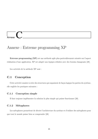 Annexe C
Annexe : Extreme programming XP
Extreme programming (XP) est une m´ethode agile plus particuli`erement orient´ee sur l’aspect
r´ealisation d’une application. XP est adapt´e aux ´equipes r´eduites avec des besoins changeants [28].
Les activit´es de la m´ethode XP sont :
C.1 Conception
Cette activit´e consiste `a cr´eer des structures qui organisent de fa¸con logique les parties du syst`eme,
elle englobe les pratiques suivantes :
C.1.1 Conception simple
Il faut toujours impl´ementer la solution la plus simple qui puisse fonctionner [28].
C.1.2 M´etaphores
Les m´etaphores permettent de d´ecrire l’architecture du syst`eme et d’utiliser des m´etaphores pour
que tout le monde puisse bien se comprendre [28].
46
 