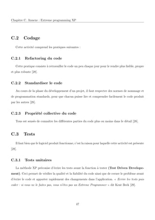 Chapitre C. Annexe : Extreme programming XP
C.2 Codage
Cette activit´e comprend les pratiques suivantes :
C.2.1 Refactoring du code
Cette pratique consiste `a retravailler le code un peu chaque jour pour le rendre plus lisible, propre
et plus robuste [28].
C.2.2 Standardiser le code
Au cours de la phase du d´eveloppement d’un projet, il faut respecter des normes de nommage et
de programmation standards, pour que chacun puisse lire et comprendre facilement le code produit
par les autres [28].
C.2.3 Propri´et´e collective du code
Tous est sens´es de connaˆıtre les diﬀ´erentes parties du code plus ou moins dans le d´etail [28].
C.3 Tests
Il faut bien que le logiciel produit fonctionne, c’est la raison pour laquelle cette activit´e est pr´esente
[28].
C.3.1 Tests unitaires
La m´ethode XP pr´econise d’´ecrire les tests avant la fonction `a tester (Test Driven Develope-
ment). Ceci permet de v´eriﬁer la qualit´e et la ﬁabilit´e du code ainsi que de cerner le probl`eme avant
d’´ecrire le code et apporter rapidement des changements dans l’application. Ecrire les tests puis
coder : si vous ne le faites pas, vous n’ˆetes pas un Extreme Programmer dit Kent Beck [29].
47
 