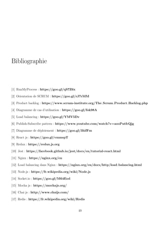 Bibliographie
[1] RunMyProcess : https://goo.gl/qS7Z6x
[2] Orientation de SCRUM : https://goo.gl/rJ7rMM
[3] Product backlog : https://www.scrum-institute.org/The Scrum Product Backlog.php
[4] Diagramme de cas d’utilisation : https://goo.gl/fok98A
[5] Load balancing : https://goo.gl/YMV5Dv
[6] Publish-Subscribe pattern : https://www.youtube.com/watch?v=aooPutfcQjg
[7] Diagramme de d´eploiement : https://goo.gl/3hifFm
[8] React js : https://goo.gl/vmmspT
[9] Redux : https://redux.js.org
[10] Jest : https://facebook.github.io/jest/docs/en/tutorial-react.html
[11] Nginx : https://nginx.org/en
[12] Load balancing dans Nginx : https://nginx.org/en/docs/http/load balancing.html
[13] Node.js : https://fr.wikipedia.org/wiki/Node.js
[14] Socket.io : https://goo.gl/M64Eod
[15] Mocha js : https://mochajs.org/
[16] Chai js : http://www.chaijs.com/
[17] Redis : https://fr.wikipedia.org/wiki/Redis
49
 