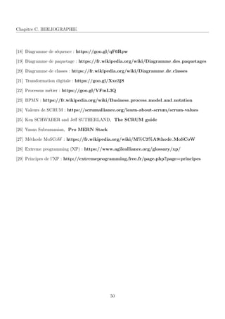 Chapitre C. BIBLIOGRAPHIE
[18] Diagramme de s´equence : https://goo.gl/qF6Rpw
[19] Diagramme de paquetage : https://fr.wikipedia.org/wiki/Diagramme des paquetages
[20] Diagramme de classes : https://fr.wikipedia.org/wiki/Diagramme de classes
[21] Transformation digitale : https://goo.gl/Xxe3jS
[22] Processus m´etier : https://goo.gl/VFmL3Q
[23] BPMN : https://fr.wikipedia.org/wiki/Business process model and notation
[24] Valeurs de SCRUM : https://scrumalliance.org/learn-about-scrum/scrum-values
[25] Ken SCHWABER and Jeﬀ SUTHERLAND, The SCRUM guide
[26] Vasan Subramanian, Pro MERN Stack
[27] M´ethode MoSCoW : https://fr.wikipedia.org/wiki/M%C3%A9thode MoSCoW
[28] Extreme programming (XP) : https://www.agilealliance.org/glossary/xp/
[29] Principes de l’XP : http://extremeprogramming.free.fr/page.php?page=principes
50
 