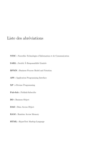 Liste des abr´eviations
NTIC : Nouvelles Technologies d’Information et de Communication
SARL : Soci´et´e `A Responsabilit´e Limit´ee
BPMN : Business Process Model and Notation
API : Application Programming Interface
XP : eXtreme Programming
Pub-Sub : Publish-Subscribe
BO : Business Object
DAO : Data Access Object
RAM : Random Access Memory
HTML : HyperText Markup Language
 