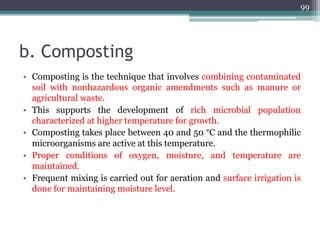 b. Composting
• Composting is the technique that involves combining contaminated
soil with nonhazardous organic amendments such as manure or
agricultural waste.
• This supports the development of rich microbial population
characterized at higher temperature for growth.
• Composting takes place between 40 and 50 °C and the thermophilic
microorganisms are active at this temperature.
• Proper conditions of oxygen, moisture, and temperature are
maintained.
• Frequent mixing is carried out for aeration and surface irrigation is
done for maintaining moisture level.
99
 