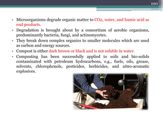 • Microorganisms degrade organic matter to CO2, water, and humic acid as
end products.
• Degradation is brought about by a consortium of aerobic organisms,
predominantly bacteria, fungi, and actinomycetes.
• They break down complex organics to smaller molecules which are used
as carbon and energy sources.
• Compost is either dark brown or black and is not soluble in water.
• Composting has been successfully applied to soils and bio-solids
contaminated with petroleum hydrocarbons, e.g., fuels, oils, grease,
solvents, chlorophenols, pesticides, herbicides, and nitro-aromatic
explosives.
100
 