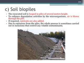 c) Soil biopiles
• The excavated soil is heaped in piles of several meters height.
• To enhance degradation activities by the microorganisms, air is blown
through the pile.
• If required, nutrients are also added.
• Due to emissions from the piles, the whole process is sometimes carried
out in inclusions that control any volatile contaminants.
101
 