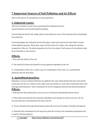 1 Copyright : https://www.slideshare.net/amirhassan27
7 Important Sources of Soil Pollution and its Effects
Some of the sources of soil pollutions are discussed below:
1. Industrial wastes:
There are two kinds of wastes that are generated from industrial activities:
unused chemicals and unwanted industrial garbage.
Unused chemicals like fly ash, sludge, plastics and sawdust are some of the chemicals that are discharged
from industries.
Unwanted garbage from industrial activities like glass, metals and wood are the other kinds of wastes
which industries generate. When these wastes are left on the soil’s surface, they change the chemical
composition of the soil. The physical qualities of soil are also altered. Such sources of soil pollution make
the soil harmful as well as barren.
Effects:
i. They spoil the fertility of the soil.
ii. The chemicals released are harmful to living organisms dependent on the soil.
iii. Contamination of the soil is a direct cause of contamination of the crops. As a result harmful
chemicals enter the food chain.
2. Agricultural practices:
Sometimes, excessive chemical fertilizers are applied to the crops. Plants absorb what they need and the
excess goes into the soil. Animal excreta, debris and crop residues are some other contaminants that result
from agricultural practices. These contaminate the soil by changing its physical and chemical properties.
Effects:
i. Soils that have been spoiled due to excessive use of chemicals and pesticides become barren.
ii. When plant macronutrients like potassium, phosphorus and nitrogen are used excessively, the soil
becomes deficient in micronutrients like boron and zinc.
iii. Excess chemicals from agricultural practices harm the survival of a number of friendly microginism.
iv. Pesticides that contaminate the soil seep lower down the soil layer and contaminate groundwater that
is used for domestic purposes.
 