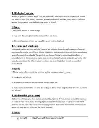 2 Copyright : https://www.slideshare.net/amirhassan27
3. Biological agents:
Biological agents like bacteria, fungi, virus and protozoan’s are a major cause of soil pollution. Human
and animal excreta, poor sanitary conditions, wastes from hospitals and food joints cause soil pollution
because they perpetrate growth of biological agents in the soil.
Effects:
i. They cause diseases in human beings.
ii. They harm the development and existence of flora and fauna.
iii. They spoil qualities of fruits and vegetables grown in the polluted soil.
4. Mining and smelting:
Mining and smelting activities are lethal causes of soil pollution. Extraction and processing of mineral
ores causes harm to the top soil layer. Mining fires destroy lands around the area and mining wastes cause
heaps of wastes to be produced if the activity is not checked. Similarly, on one hand, installation of
cement factories in the mountainous region weakens the soil strata leading to landslides, and on the other
hand, the cement dust that falls on natural vegetation and crops blocks their stomata to cause their
eventual death.
Effects:
i. Mining wastes often cover the top soil, thus spoiling a precious natural resource.
ii. It makes the soil infertile.
iii. It harms the existence of microorganisms thriving on the soil.
iv. Heavy metals that enter the soil enter the food cycle. These metals are particularly absorbed by infants
and children.
5. Radioactive pollutants:
Radioactive pollutants arise from nuclear activities like explosion devices, nuclear tests and laboratories,
as well as nuclear power plants. Refining of plutonium and thorium as well as fuels for industrial and
domestic uses are some other causes of radioactive pollution. Radioactive elements that are released into
the air also enter the soil as radionuclide’s with rainwater.
Effects:
 