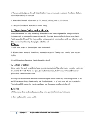 3 Copyright : https://www.slideshare.net/amirhassan27
i. The rainwater that passes through the polluted soil picks up radioactive elements. This harms the flora
and fauna that thrive on rainwater.
ii. Radioactive elements are absorbed by soil particles, causing harm to soil qualities.
iii. They can cause health problems for human beings.
6. Dispersion of acids and acid rain:
Acids that enter the soil along with heavy metals or acid rain harm soil properties. This polluted soil
becomes acidic in nature and becomes unproductive for crops, which require alkaline or neutral soils.
Acidic gases like SO2 and NOx when combine with atmospheric moisture form acids and fall on the earth.
They cause soil pollution by changing the pH of the soil.
Effects:
i. Acids harm growth of plants that are sown in these soils.
ii. When acids are present in the soil, they are carried away with flowing water, causing harm to water
bodies.
iii. Acid deposition changes the chemical qualities of soil.
7. Urban wastes:
Urban wastes that result in residential areas cause contamination of the soil at places where the wastes are
not properly disposed. Wastes like glass, plastic, human excreta, fuel residues, metals and vehicular
products are common urban wastes.
Not only does accumulation of these wastes result in poor human health, they also cause pollution of the
soil. Urban wastes do not dispose easily, and therefore cause a lot of harm to the soil and its properties.
Nonbiodegradable wastes like plastic, metal cans and glass cause great harm to the soil.
Effects:
i. Urban wastes dirty residential areas, resulting in the growth of insects and pathogens.
ii. They are harmful to human health.
 