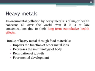 Heavy metals
Environmental pollution by heavy metals is of major health
concerns all over the world even if it is at low
concentrations due to their long-term cumulative health
effects.
Intake of heavy metal through food materials:
• Impairs the function of other metal ions
• Decreases the immunology of body
• Retardation of growth
• Poor mental development
11
 