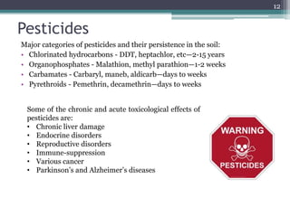 Pesticides
Major categories of pesticides and their persistence in the soil:
• Chlorinated hydrocarbons - DDT, heptachlor, etc—2-15 years
• Organophosphates - Malathion, methyl parathion—1-2 weeks
• Carbamates - Carbaryl, maneb, aldicarb—days to weeks
• Pyrethroids - Pemethrin, decamethrin—days to weeks
12
Some of the chronic and acute toxicological effects of
pesticides are:
• Chronic liver damage
• Endocrine disorders
• Reproductive disorders
• Immune-suppression
• Various cancer
• Parkinson’s and Alzheimer’s diseases
 