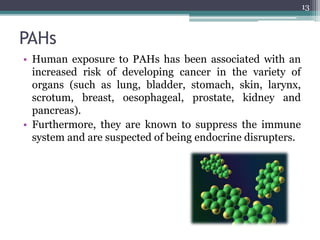 PAHs
• Human exposure to PAHs has been associated with an
increased risk of developing cancer in the variety of
organs (such as lung, bladder, stomach, skin, larynx,
scrotum, breast, oesophageal, prostate, kidney and
pancreas).
• Furthermore, they are known to suppress the immune
system and are suspected of being endocrine disrupters.
13
 
