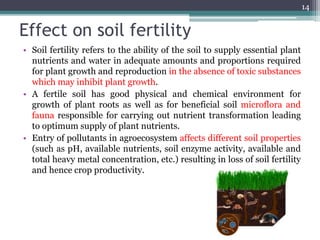Effect on soil fertility
• Soil fertility refers to the ability of the soil to supply essential plant
nutrients and water in adequate amounts and proportions required
for plant growth and reproduction in the absence of toxic substances
which may inhibit plant growth.
• A fertile soil has good physical and chemical environment for
growth of plant roots as well as for beneficial soil microflora and
fauna responsible for carrying out nutrient transformation leading
to optimum supply of plant nutrients.
• Entry of pollutants in agroecosystem affects different soil properties
(such as pH, available nutrients, soil enzyme activity, available and
total heavy metal concentration, etc.) resulting in loss of soil fertility
and hence crop productivity.
14
 