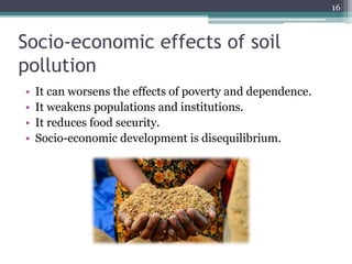 Socio-economic effects of soil
pollution
• It can worsens the effects of poverty and dependence.
• It weakens populations and institutions.
• It reduces food security.
• Socio-economic development is disequilibrium.
16
 