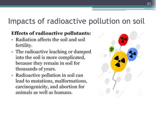 Impacts of radioactive pollution on soil
Effects of radioactive pollutants:
• Radiation affects the soil and soil
fertility.
• The radioactive leaching or dumped
into the soil is more complicated,
because they remain in soil for
thousands of years.
• Radioactive pollution in soil can
lead to mutations, malformations,
carcinogenicity, and abortion for
animals as well as humans.
21
 