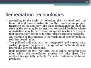 Remediation technologies
• According to the scale of pollution, the risk level and the
financial and time constraints on the remediation project,
treatment of the soil may take place immediately in place (in
situ) or the soil may be transported to special facilities where
remediation may be carried out in special reactors or vessels,
that are specially designed for this purpose (in tank method).
• An example of this process is the washing of heavily polluted
soils in special tanks.
• The polluted soil may also be transported and spread on a
surface prepared to prevent the spread of contamination in
lateral and vertical directions.
• Beds prepared in this way form the so-called prepared beds
upon which the remediation process will take place. This
method is especially suitable for soils contaminated by oil
products.
23
 