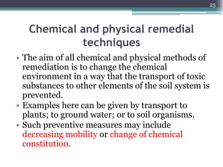 Chemical and physical remedial
techniques
• The aim of all chemical and physical methods of
remediation is to change the chemical
environment in a way that the transport of toxic
substances to other elements of the soil system is
prevented.
• Examples here can be given by transport to
plants; to ground water; or to soil organisms.
• Such preventive measures may include
decreasing mobility or change of chemical
constitution.
25
 