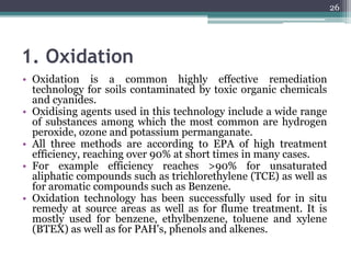 1. Oxidation
• Oxidation is a common highly effective remediation
technology for soils contaminated by toxic organic chemicals
and cyanides.
• Oxidising agents used in this technology include a wide range
of substances among which the most common are hydrogen
peroxide, ozone and potassium permanganate.
• All three methods are according to EPA of high treatment
efficiency, reaching over 90% at short times in many cases.
• For example efficiency reaches >90% for unsaturated
aliphatic compounds such as trichlorethylene (TCE) as well as
for aromatic compounds such as Benzene.
• Oxidation technology has been successfully used for in situ
remedy at source areas as well as for flume treatment. It is
mostly used for benzene, ethylbenzene, toluene and xylene
(BTEX) as well as for PAH's, phenols and alkenes.
26
 