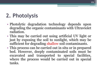 2. Photolysis
• Photolytic degradation technology depends upon
degrading the organic contaminants with Ultraviolet
radiation.
• This may be carried out using artificial UV light or
just by exposing the soil to sunlight, which may be
sufficient for degrading shallow soil contaminants.
• This process can be carried out in situ or in prepared
bed. However, deeply contaminated soils must be
excavated and transported to special facilities,
where the process would be carried out in special
tanks.
29
 