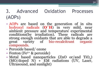 3. Advanced Oxidation Processes
(AOPs)
• AOPs are based on the generation of in situ
hydroxyl radicals (O˙H) in very mild, near
ambient pressure and temperature experimental
conditions(by irradiation). These radicals are
strong enough oxidants that are able to degrade a
great variety of bio-recalcitrant organic
compounds.
• Peroxide based/ ozone
• Fenton (Fe2+ & peroxide)
• Metal based nanoparticles (ZnO or/and TiO2)
(MO/doped N) + EM radiations (UV, Laser,
Ultrasound, and sunlight)
30
 