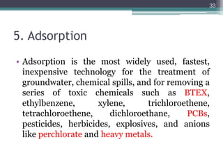 5. Adsorption
• Adsorption is the most widely used, fastest,
inexpensive technology for the treatment of
groundwater, chemical spills, and for removing a
series of toxic chemicals such as BTEX,
ethylbenzene, xylene, trichloroethene,
tetrachloroethene, dichloroethane, PCBs,
pesticides, herbicides, explosives, and anions
like perchlorate and heavy metals.
33
 