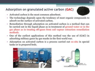 Adsorption on granulated active carbon (GAC)
• Activated carbon is the most common adsorbent.
• The technology depends upon the tendency of most organic compounds to
adsorb on the surface of activated carbon.
• Remediation through adsorption on activated carbon is a method that can
be carried out in the liquid phase as in treatment of ground water or in the
gas phase as in treating off-gases from soil vapour extraction remediation
methods.
• One of the earliest applications of this method was the use of (GAC) in
adsorbing military gases by gas masks in the first world war.
• Adsorption on activated carbon is a process carried out ex-situ in special
tanks or in prepared beds.
34
 
