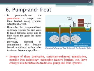 6. Pump-and-Treat
• In pump-and-treat, the
groundwater is pumped and
then treated using granular
activated charcoal.
• Generally, the pump-and-treat
approach requires 50–100 years
to reach remedial goals, and in
most cases the goals are never
achieved.
• Moreover, disposal of
contaminants that become
bound to activated carbon after
treatment becomes a problem.
• Because of these drawbacks, surfactant-enhanced remediation,
metallic iron technology, permeable reactive barriers, etc., have
emerged as alternatives to traditional pump-and treat-systems.
35
 
