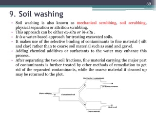 9. Soil washing
• Soil washing is also known as mechanical scrubbing, soil scrubbing,
physical separation or attrition scrubbing.
• This approach can be either ex-situ or in-situ .
• It is a water-based approach for treating excavated soils.
• It makes use of the selective binding of contaminants to fine material ( silt
and clay) rather than to coarse soil material such as sand and gravel.
• Adding chemical additives or surfactants to the water may enhance this
process.
• After separating the two soil fractions, fine material carrying the major part
of contaminants is further treated by other methods of remediation to get
rid of the separated contaminants, while the coarse material if cleaned up
may be returned to the plot.
39
 