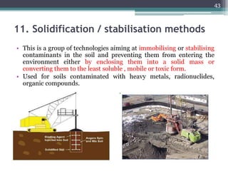 11. Solidification / stabilisation methods
• This is a group of technologies aiming at immobilising or stabilising
contaminants in the soil and preventing them from entering the
environment either by enclosing them into a solid mass or
converting them to the least soluble , mobile or toxic form.
• Used for soils contaminated with heavy metals, radionuclides,
organic compounds.
43
 