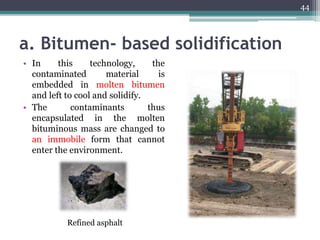a. Bitumen- based solidification
• In this technology, the
contaminated material is
embedded in molten bitumen
and left to cool and solidify.
• The contaminants thus
encapsulated in the molten
bituminous mass are changed to
an immobile form that cannot
enter the environment.
Refined asphalt
44
 