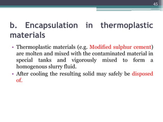 b. Encapsulation in thermoplastic
materials
• Thermoplastic materials (e.g. Modified sulphur cement)
are molten and mixed with the contaminated material in
special tanks and vigorously mixed to form a
homogenous slurry fluid.
• After cooling the resulting solid may safely be disposed
of.
45
 