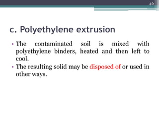 c. Polyethylene extrusion
• The contaminated soil is mixed with
polyethylene binders, heated and then left to
cool.
• The resulting solid may be disposed of or used in
other ways.
46
 