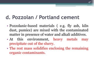 d. Pozzolan / Portland cement
• Pozzolanic-based materials ( e.g. fly ash, kiln
dust, pumice) are mixed with the contaminated
matter in presence of water and alkali additives.
• At this environment, heavy metals may
precipitate out of the slurry.
• The rest mass solidifies enclosing the remaining
organic contaminants.
47
 