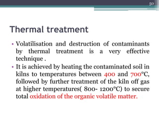 Thermal treatment
• Volatilisation and destruction of contaminants
by thermal treatment is a very effective
technique .
• It is achieved by heating the contaminated soil in
kilns to temperatures between 400 and 700°C,
followed by further treatment of the kiln off gas
at higher temperatures( 800- 1200°C) to secure
total oxidation of the organic volatile matter.
50
 