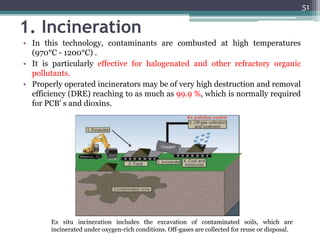 1. Incineration
• In this technology, contaminants are combusted at high temperatures
(970°C - 1200°C) .
• It is particularly effective for halogenated and other refractory organic
pollutants.
• Properly operated incinerators may be of very high destruction and removal
efficiency (DRE) reaching to as much as 99.9 %, which is normally required
for PCB' s and dioxins.
Ex situ incineration includes the excavation of contaminated soils, which are
incinerated under oxygen-rich conditions. Off-gases are collected for reuse or disposal.
51
 