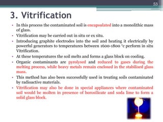 3. Vitrification
• In this process the contaminated soil is encapsulated into a monolithic mass
of glass.
• Vitrification may be carried out in situ or ex situ.
• Introducing graphite electrodes into the soil and heating it electrically by
powerful generators to temperatures between 1600-1800 °c perform in situ
Vitrification.
• At these temperatures the soil melts and forms a glass block on cooling.
• Organic contaminants are pyrolysed and reduced to gases during the
melting process, while heavy metals remain enclosed in the stabilised glass
mass.
• This method has also been successfully used in treating soils contaminated
by radioactive materials.
• Vitrification may also be done in special appliances where contaminated
soil would be molten in presence of borosilicate and soda lime to form a
solid glass block.
53
 