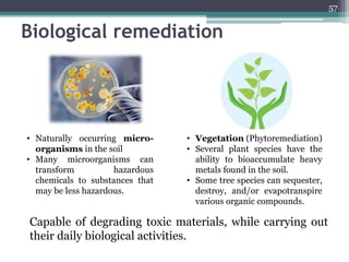 Biological remediation
57
• Vegetation (Phytoremediation)
• Several plant species have the
ability to bioaccumulate heavy
metals found in the soil.
• Some tree species can sequester,
destroy, and/or evapotranspire
various organic compounds.
• Naturally occurring micro-
organisms in the soil
• Many microorganisms can
transform hazardous
chemicals to substances that
may be less hazardous.
Capable of degrading toxic materials, while carrying out
their daily biological activities.
 