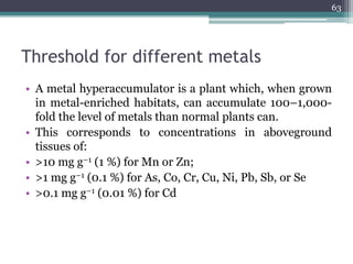 Threshold for different metals
• A metal hyperaccumulator is a plant which, when grown
in metal-enriched habitats, can accumulate 100–1,000-
fold the level of metals than normal plants can.
• This corresponds to concentrations in aboveground
tissues of:
• >10 mg g−1 (1 %) for Mn or Zn;
• >1 mg g−1 (0.1 %) for As, Co, Cr, Cu, Ni, Pb, Sb, or Se
• >0.1 mg g−1 (0.01 %) for Cd
63
 