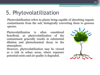 5. Phytovolatilization
Phytovolatilisation refers to plants being capable of absorbing organic
contaminants from the soil, biologically converting them to gaseous
species.
70
Phytovolatilization is often considered
beneficial, as phytovolatilization of the
contaminant generally results in substantial
dilution and photochemical decay in the
atmosphere.
However, phytovolatilization may be viewed
as a risk in urban areas, where exposure
potential exists and air quality is degraded.
 