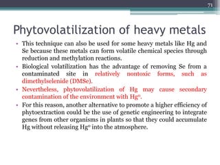 Phytovolatilization of heavy metals
• This technique can also be used for some heavy metals like Hg and
Se because these metals can form volatile chemical species through
reduction and methylation reactions.
• Biological volatilization has the advantage of removing Se from a
contaminated site in relatively nontoxic forms, such as
dimethylselenide (DMSe).
• Nevertheless, phytovolatilization of Hg may cause secondary
contamination of the environment with Hg0.
• For this reason, another alternative to promote a higher efficiency of
phytoextraction could be the use of genetic engineering to integrate
genes from other organisms in plants so that they could accumulate
Hg without releasing Hg0 into the atmosphere.
71
 