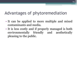 Advantages of phytoremediation
• It can be applied to more multiple and mixed
contaminants and media.
• It is less costly and if properly managed is both
environmentally friendly and aesthetically
pleasing to the public.
73
 