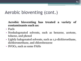 Aerobic bioventing (cont.)
Aerobic bioventing has treated a variety of
contaminants such as:
• Fuels
• Nonhalogenated solvents, such as benzene, acetone,
toluene, and phenol
• Lightly halogenated solvents, such as 1,2-dichloroethane,
dichloromethane, and chlorobenzene
• SVOCs, such as some PAHs
85
 