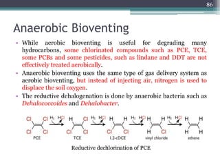 Anaerobic Bioventing
• While aerobic bioventing is useful for degrading many
hydrocarbons, some chlorinated compounds such as PCE, TCE,
some PCBs and some pesticides, such as lindane and DDT are not
effectively treated aerobically.
• Anaerobic bioventing uses the same type of gas delivery system as
aerobic bioventing, but instead of injecting air, nitrogen is used to
displace the soil oxygen.
• The reductive dehalogenation is done by anaerobic bacteria such as
Dehalococcoides and Dehalobacter.
86
Reductive dechlorination of PCE
 