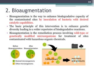 2. Bioaugmentation
• Bioaugmentation is the way to enhance biodegradative capacity of
the contaminated sites by inoculation of bacteria with desired
catalytic capabilities.
• The basic principle of this intervention is to enhance genetic
diversity leading to a wider repertoire of biodegradative reactions.
• Bioaugmentation is the remediation process involving wild-type or
genetically modified microorganisms for treatment of sites
contaminated with hazardous organic chemicals.
88
 