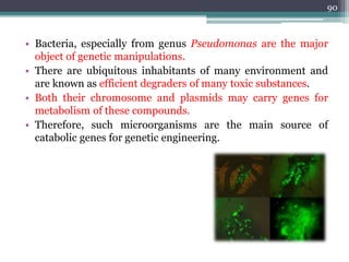 • Bacteria, especially from genus Pseudomonas are the major
object of genetic manipulations.
• There are ubiquitous inhabitants of many environment and
are known as efficient degraders of many toxic substances.
• Both their chromosome and plasmids may carry genes for
metabolism of these compounds.
• Therefore, such microorganisms are the main source of
catabolic genes for genetic engineering.
90
 