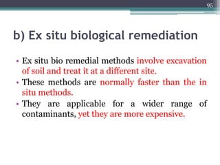 b) Ex situ biological remediation
• Ex situ bio remedial methods involve excavation
of soil and treat it at a different site.
• These methods are normally faster than the in
situ methods.
• They are applicable for a wider range of
contaminants, yet they are more expensive.
95
 