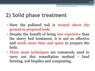 2) Solid phase treatment
• Here the polluted soil is treated above the
ground in prepared beds.
• Despite the benefit of being less expensive than
the slurry bed treatment, it is not so effective
and needs more time and space to prepare the
beds.
• Three main techniques are commonly used to
carry out this remediation method - land
farming, soil biopiles and composting.
97
 