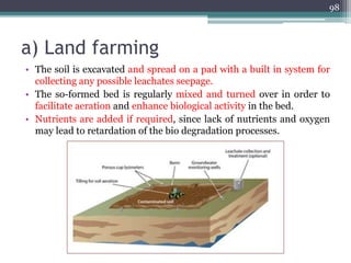 a) Land farming
• The soil is excavated and spread on a pad with a built in system for
collecting any possible leachates seepage.
• The so-formed bed is regularly mixed and turned over in order to
facilitate aeration and enhance biological activity in the bed.
• Nutrients are added if required, since lack of nutrients and oxygen
may lead to retardation of the bio degradation processes.
98
 