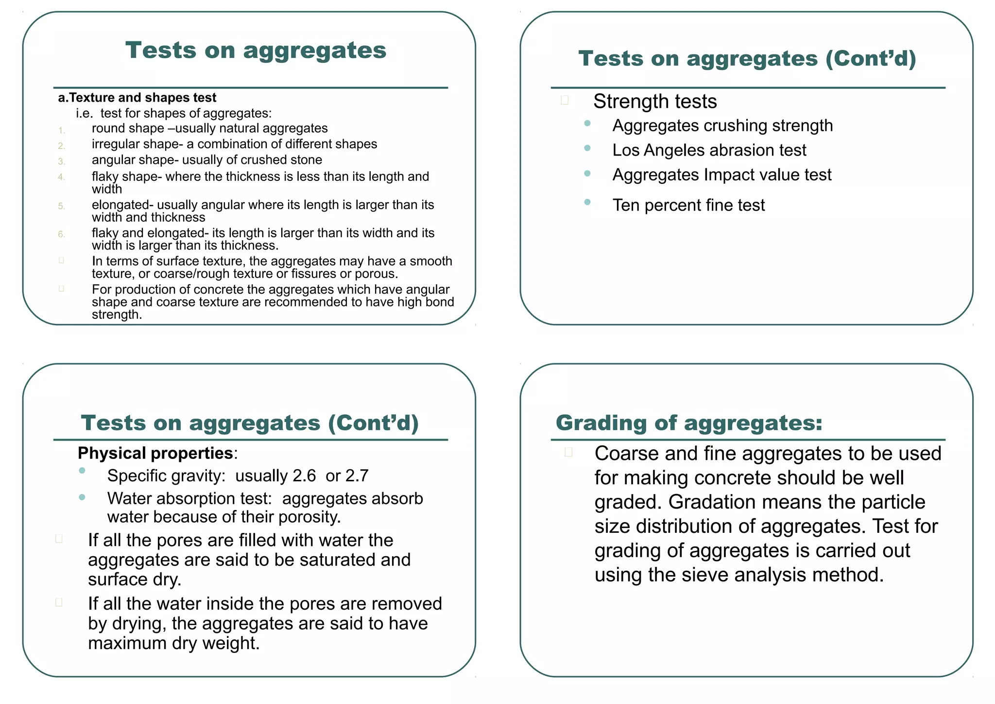 Tests on aggregates
a.Texture and shapes test
i.e. test for shapes of aggregates:
1.
2.
3.
4.
5.
6.
round shape –usually natural aggregates
irregular shape- a combination of different shapes
angular shape- usually of crushed stone
flaky shape- where the thickness is less than its length and
width
elongated- usually angular where its length is larger than its
width and thickness
flaky and elongated- its length is larger than its width and its
width is larger than its thickness.
In terms of surface texture, the aggregates may have a smooth
texture, or coarse/rough texture or fissures or porous.
For production of concrete the aggregates which have angular
shape and coarse texture are recommended to have high bond
strength.
•
•
•
•
Strength tests
Aggregates crushing strength
Los Angeles abrasion test
Aggregates Impact value test
Ten percent fine test
Tests on aggregates (Cont’d)
Physical properties:
•
•
Specific gravity: usually 2.6 or 2.7
Water absorption test: aggregates absorb
water because of their porosity.
If all the pores are filled with water the
aggregates are said to be saturated and
surface dry.
If all the water inside the pores are removed
by drying, the aggregates are said to have
maximum dry weight.
Tests on aggregates (Cont’d)
Coarse and fine aggregates to be used
for making concrete should be well
graded. Gradation means the particle
size distribution of aggregates. Test for
grading of aggregates is carried out
using the sieve analysis method.
Grading of aggregates:
 