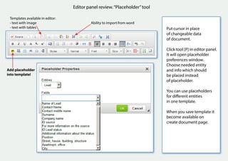 Editor panel review.“Placeholder”tool
Templates available in editor:
- text with image
- text with tables
Ability to import from word
Put cursor in place
of changeable data
of document.
Click tool [P] in editor panel.
It will open placeholder
preferences window.
Choose needed entity
and info which should
be placed instead
of placeholder.
You can use placeholders
for different entities
in one template.
When you save template it
become available on
create document page.
Add placeholder
into template!
 