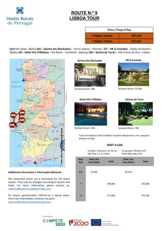 HR A Coutada
Hotel Vila d’Óbidos Quinta da Torre
Standard Room: 42,50€
Standard Room: 96€ Standard Room: 79€
Start in Lisboa –Mafra (64 – Quinta dos Machados) - Torres Vedras – Peniche (57 - HR A Coutada) - Caldas da Rainha –
Óbidos (55 - Hotel Vila d’Óbidos) – Rio Maior – Santarém - Alpiarça (60 – Quinta da Torre) – Vila Franca de Xira – Lisboa
Price / Preço 2 Pax
4 Nights/ Noites 297,50€
7 Nights/ Noites 520,63€
RENT-A-CAR
Familiar: Economic car for ex:
VW Polo 1,2 or similar
For groups: Minibus A/C
(9sts) Mercedes Vito
Days
Dias
Daily rate
Taxa Diária Total
Daily rate
Taxa Diária Total
3-6 23,40€ 56,16€
7 140,00€ 336,00€
14 273,00€ 655,20€
ROUTE N.º 9
LISBOA TOUR
Quinta dos Machados
Standard Room: 80€
* Accommodation with breakfast included /Alojamento com pequeno-
almoço incluído.
Additional Information / Informação Adicional:
The presented prices are a estimative for the lower
season. They may be changed according to season and
hotel. For more information please contact us:
reservas@hoteisruraisdeportugal.com
Os preços apresentados referem-se à época baixa.
Para mais informações contacte-nos para:
reservas@hoteisruraisdeportugal.com.
 